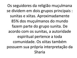 Os seguidores da religião muçulmana
se dividem em dois grupos principais :
sunitas e xiitas. Aproximadamente
85% dos muçulmanos do mundo
fazem parte do grupo sunita. De
acordo com os sunitas, a autoridade
espiritual pertence a toda
comunidade. Os xiitas também
possuem sua própria interpretação da
Sharia
 