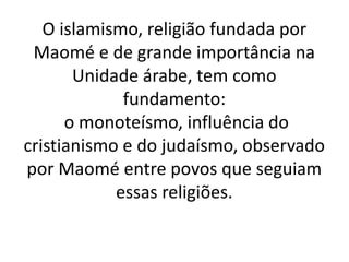 O islamismo, religião fundada por
Maomé e de grande importância na
Unidade árabe, tem como
fundamento:
o monoteísmo, influência do
cristianismo e do judaísmo, observado
por Maomé entre povos que seguiam
essas religiões.
 
