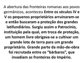 A abertura das fronteiras romanas aos povos
germânicos, aconteceu Entre os séculos IV e
V os pequenos proprietários arruinaram-se
e então buscaram a proteção dos grandes
latifundiários. Surgiu assim o Patrocínio,
instituição pela qual, em troca de proteção,
um homem livre obrigava-se a cultivar um
grande lote de terra para um grande
proprietário. Grande parte da mão-de-obra
foi recrutada entre os “bárbaros”, que
invadiam as fronteiras do Império.
 