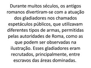 Durante muitos séculos, os antigos
romanos divertiram-se com a atuação
dos gladiadores nos chamados
espetáculos públicos, que utilizavam
diferentes tipos de armas, permitidas
pelas autoridades de Roma, como as
que podem ser observadas na
ilustração. Esses gladiadores eram
recrutados, principalmente, entre
escravos das áreas dominadas.
 