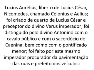 Lucius Aurelius, liberto de Lucius César,
Nicomedes, chamado Ceionius e Aelius;
foi criado de quarto de Lucius César e
preceptor do divino Verus imperador; foi
distinguido pelo divino Antonino com o
cavalo público e com o sacerdócio de
Caenina, bem como com o pontificado
menor; foi feito por este mesmo
imperador procurador da pavimentação
das ruas e prefeito dos veículos;
 