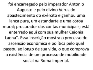 foi encarregado pelo imperador Antonio
Augusto e pelo divino Verus do
abastecimento do exército e ganhou uma
lança pura, um estandarte e uma coroa
mural; procurador das contas municipais; está
enterrado aqui com sua mulher Ceionia
Laena". Essa inscrição mostra o processo de
ascensão econômica e política pelo qual
passou ao longo de sua vida, o que comprova
a existência de um processo de mobilidade
social na Roma imperial.
 