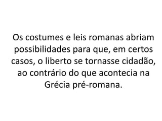Os costumes e leis romanas abriam
possibilidades para que, em certos
casos, o liberto se tornasse cidadão,
ao contrário do que acontecia na
Grécia pré-romana.
 