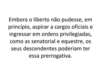 Embora o liberto não pudesse, em
princípio, aspirar a cargos oficiais e
ingressar em ordens privilegiadas,
como as senatorial e equestre, os
seus descendentes poderiam ter
essa prerrogativa.
 