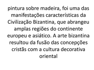 pintura sobre madeira, foi uma das
manifestações características da
Civilização Bizantina, que abrangeu
amplas regiões do continente
europeu e asiático. A arte bizantina
resultou da fusão das concepções
cristãs com a cultura decorativa
oriental
 