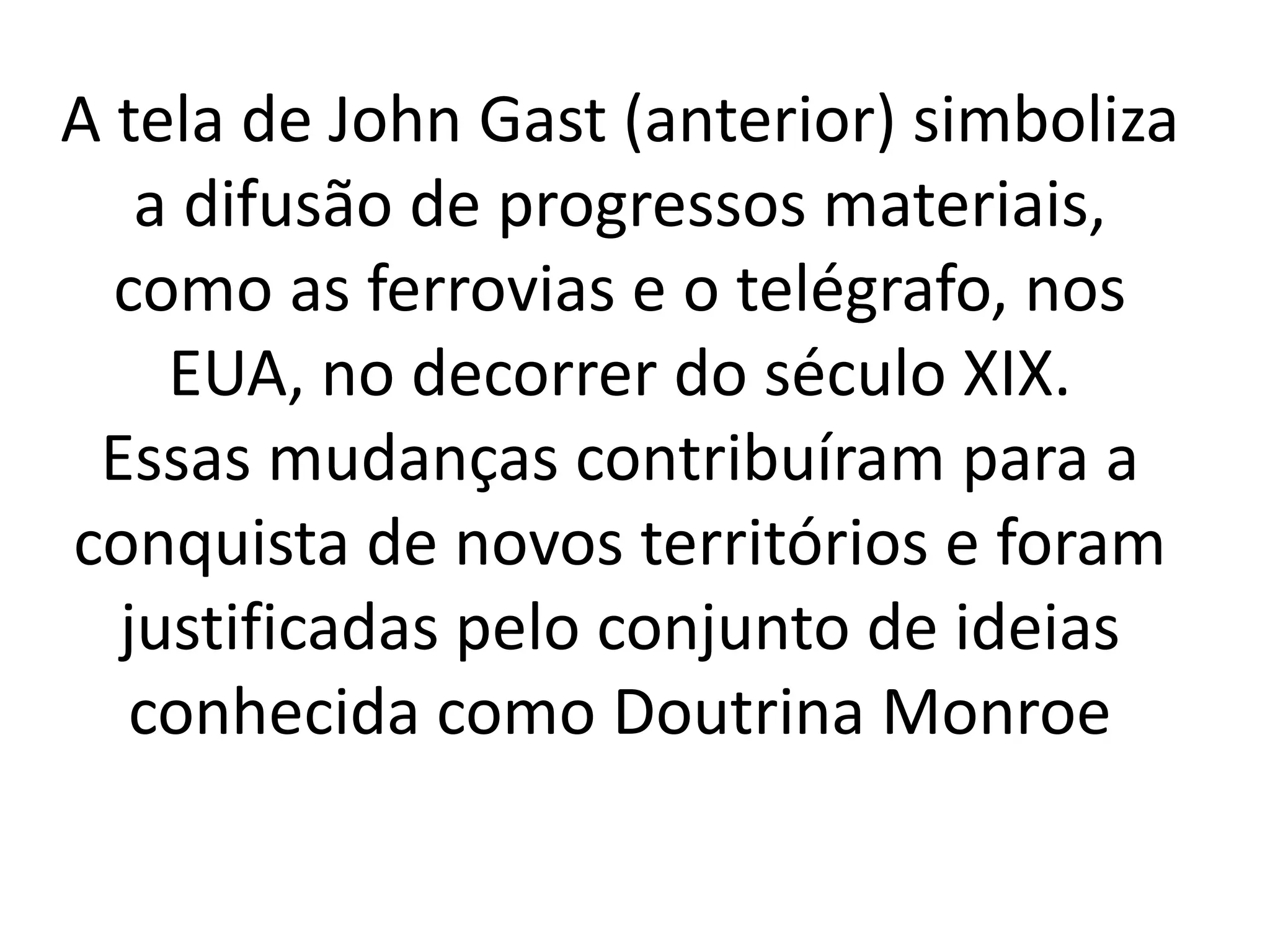 A tela de John Gast (anterior) simboliza 
a difusão de progressos materiais, 
como as ferrovias e o telégrafo, nos 
EUA, no decorrer do século XIX. 
Essas mudanças contribuíram para a 
conquista de novos territórios e foram 
justificadas pelo conjunto de ideias 
conhecida como Doutrina Monroe 
 
