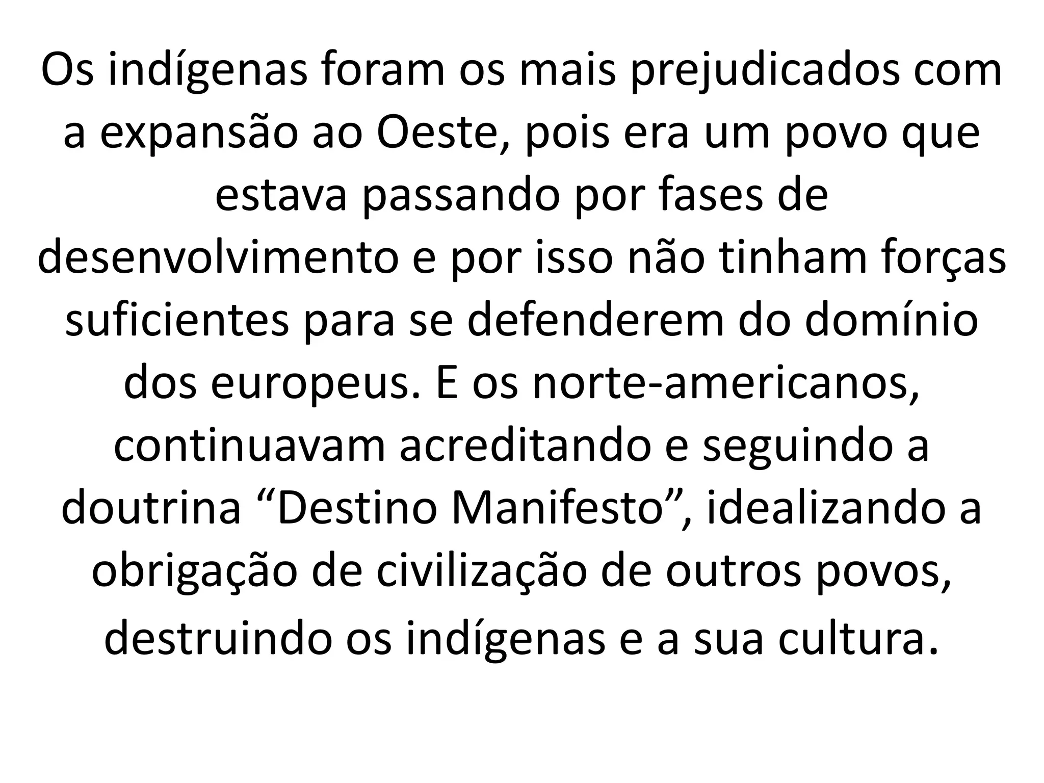 Os indígenas foram os mais prejudicados com 
a expansão ao Oeste, pois era um povo que 
estava passando por fases de 
desenvolvimento e por isso não tinham forças 
suficientes para se defenderem do domínio 
dos europeus. E os norte-americanos, 
continuavam acreditando e seguindo a 
doutrina “Destino Manifesto”, idealizando a 
obrigação de civilização de outros povos, 
destruindo os indígenas e a sua cultura. 
 