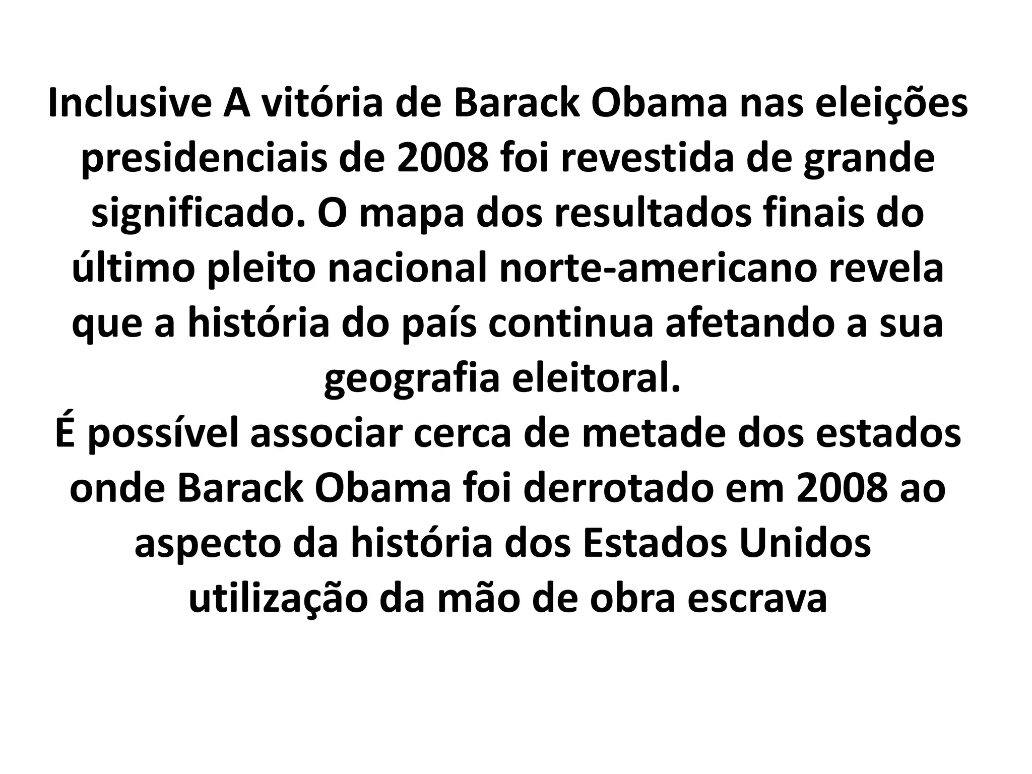 Inclusive A vitória de Barack Obama nas eleições 
presidenciais de 2008 foi revestida de grande 
significado. O mapa dos resultados finais do 
último pleito nacional norte-americano revela 
que a história do país continua afetando a sua 
geografia eleitoral. 
É possível associar cerca de metade dos estados 
onde Barack Obama foi derrotado em 2008 ao 
aspecto da história dos Estados Unidos 
utilização da mão de obra escrava 
 