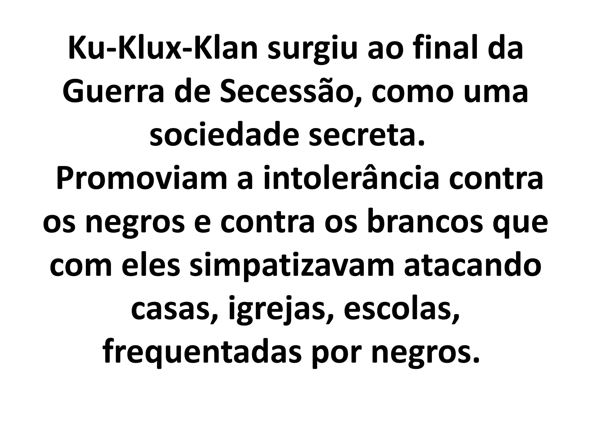 Ku-Klux-Klan surgiu ao final da 
Guerra de Secessão, como uma 
sociedade secreta. 
Promoviam a intolerância contra 
os negros e contra os brancos que 
com eles simpatizavam atacando 
casas, igrejas, escolas, 
frequentadas por negros. 
 