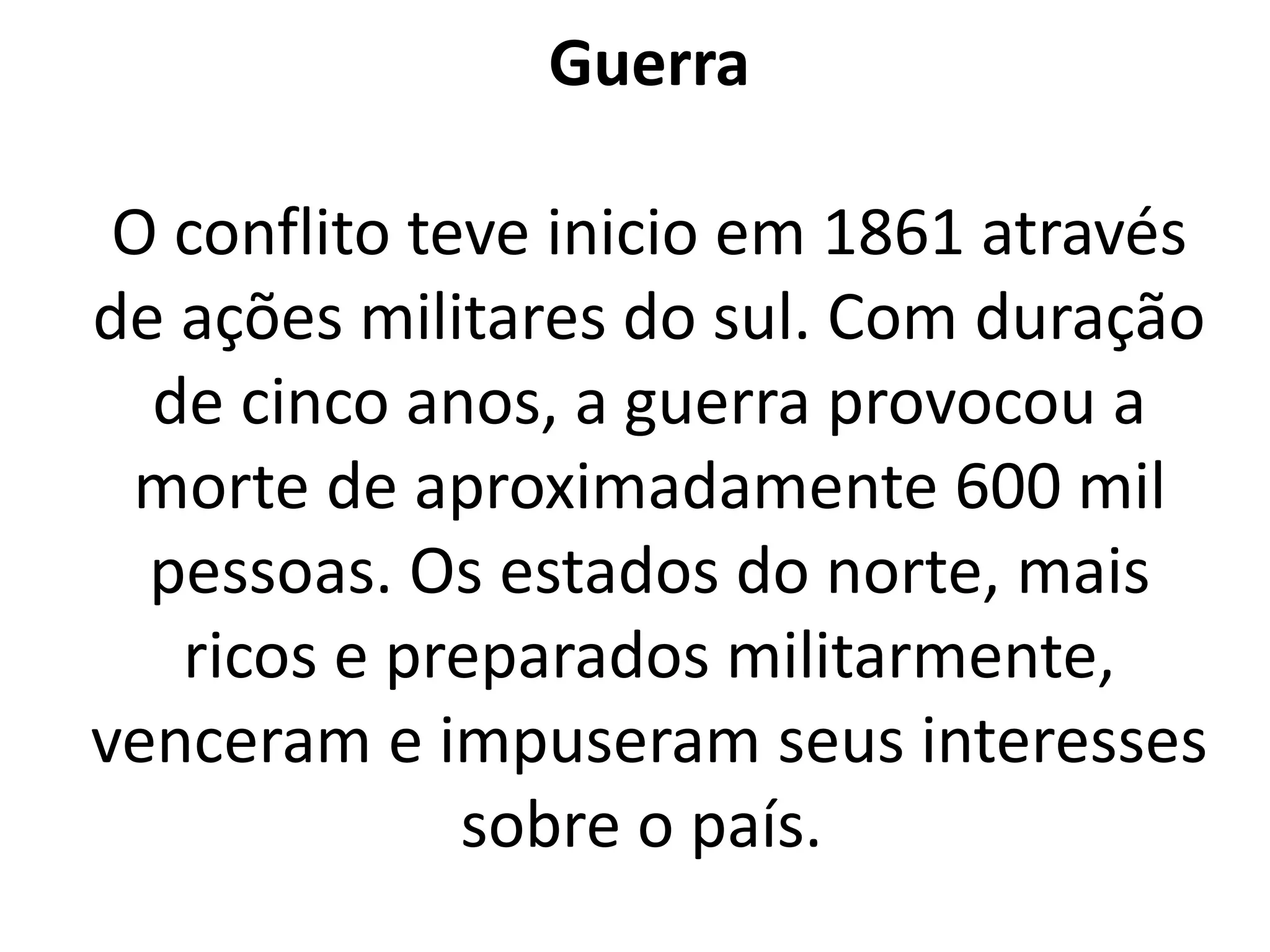 Guerra 
O conflito teve inicio em 1861 através 
de ações militares do sul. Com duração 
de cinco anos, a guerra provocou a 
morte de aproximadamente 600 mil 
pessoas. Os estados do norte, mais 
ricos e preparados militarmente, 
venceram e impuseram seus interesses 
sobre o país. 
 