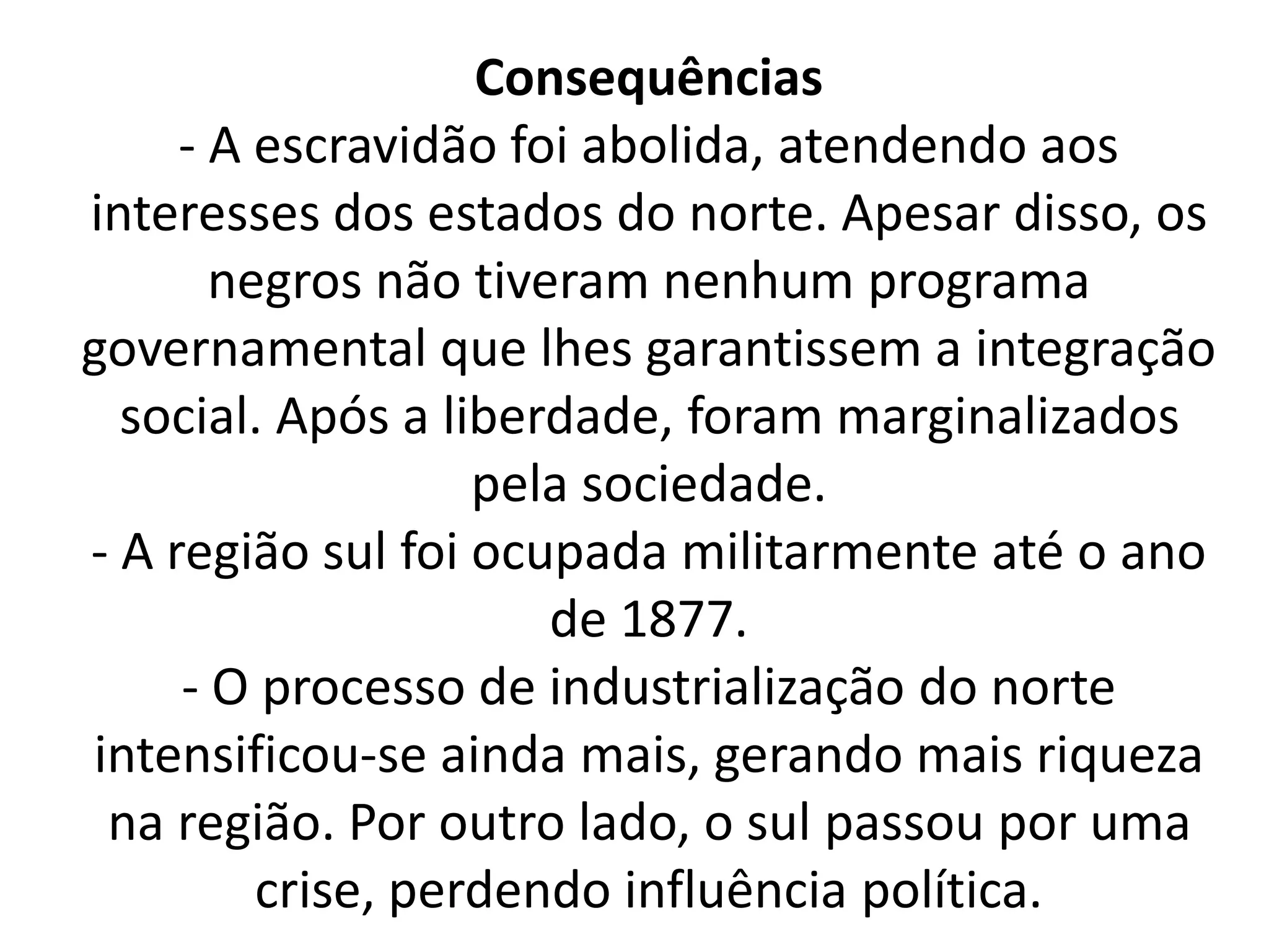 Consequências 
- A escravidão foi abolida, atendendo aos 
interesses dos estados do norte. Apesar disso, os 
negros não tiveram nenhum programa 
governamental que lhes garantissem a integração 
social. Após a liberdade, foram marginalizados 
pela sociedade. 
- A região sul foi ocupada militarmente até o ano 
de 1877. 
- O processo de industrialização do norte 
intensificou-se ainda mais, gerando mais riqueza 
na região. Por outro lado, o sul passou por uma 
crise, perdendo influência política. 
 