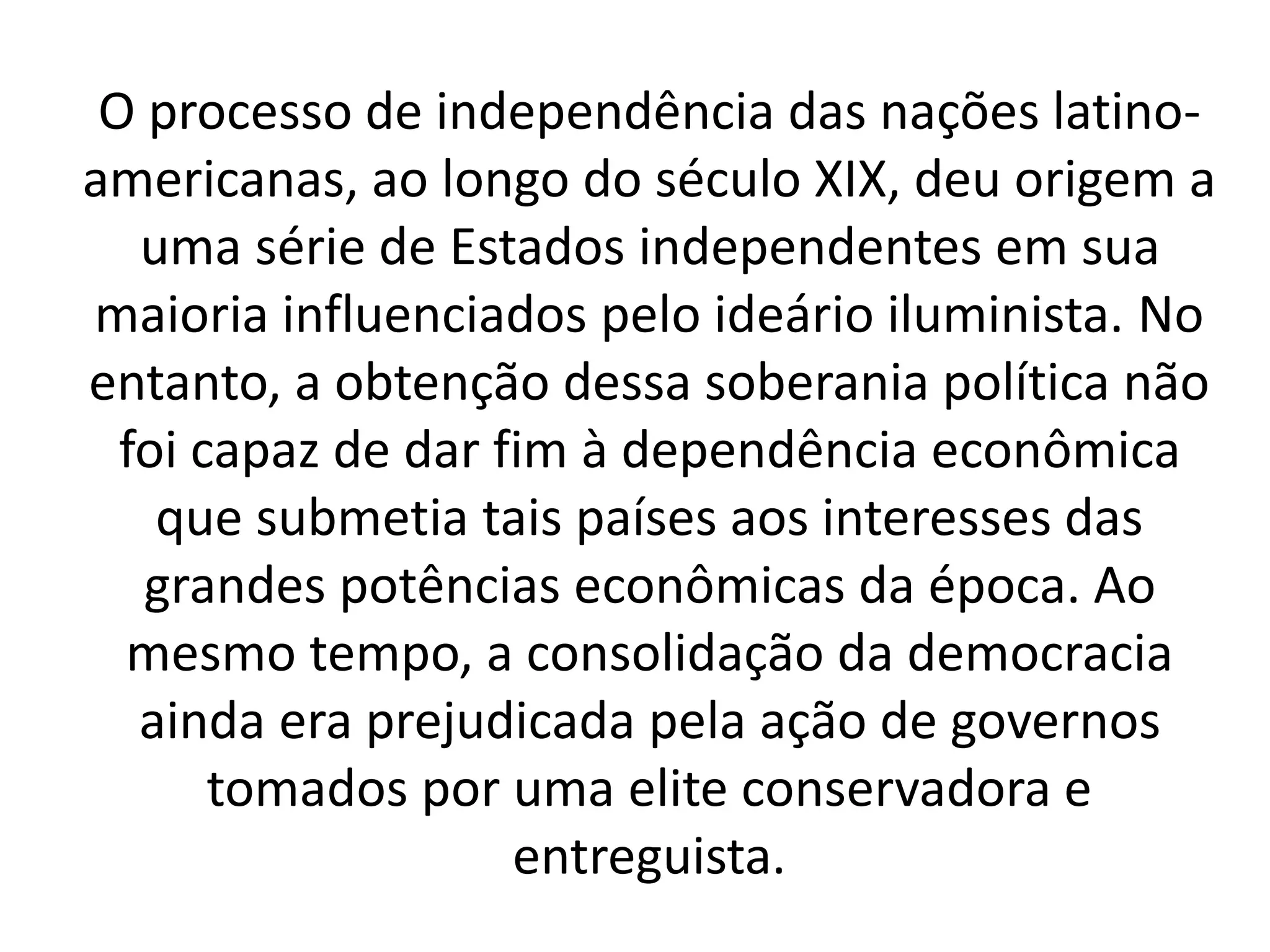O processo de independência das nações latino-americanas, 
ao longo do século XIX, deu origem a 
uma série de Estados independentes em sua 
maioria influenciados pelo ideário iluminista. No 
entanto, a obtenção dessa soberania política não 
foi capaz de dar fim à dependência econômica 
que submetia tais países aos interesses das 
grandes potências econômicas da época. Ao 
mesmo tempo, a consolidação da democracia 
ainda era prejudicada pela ação de governos 
tomados por uma elite conservadora e 
entreguista. 
 