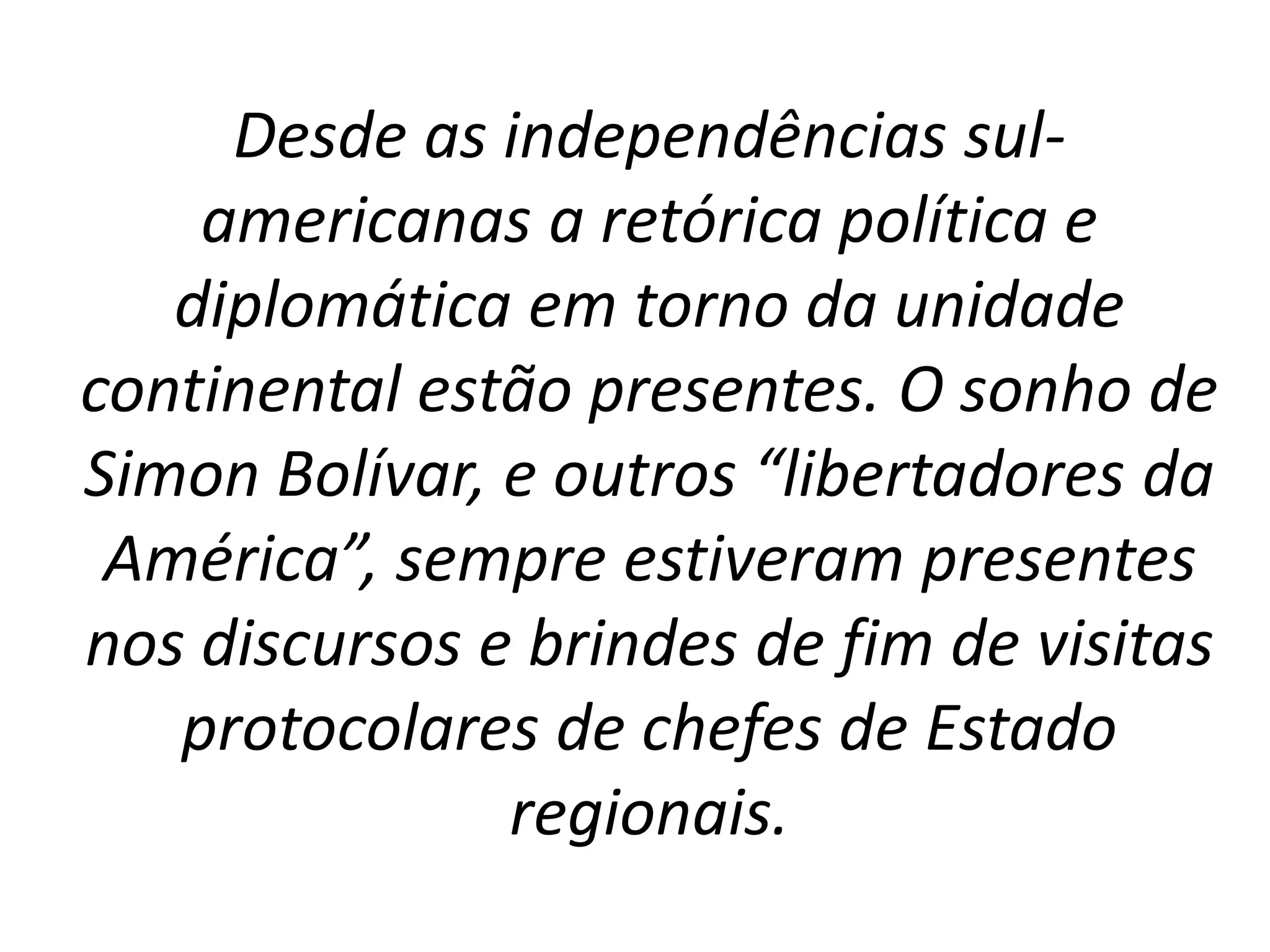 Desde as independências sul-americanas 
a retórica política e 
diplomática em torno da unidade 
continental estão presentes. O sonho de 
Simon Bolívar, e outros “libertadores da 
América”, sempre estiveram presentes 
nos discursos e brindes de fim de visitas 
protocolares de chefes de Estado 
regionais. 
 