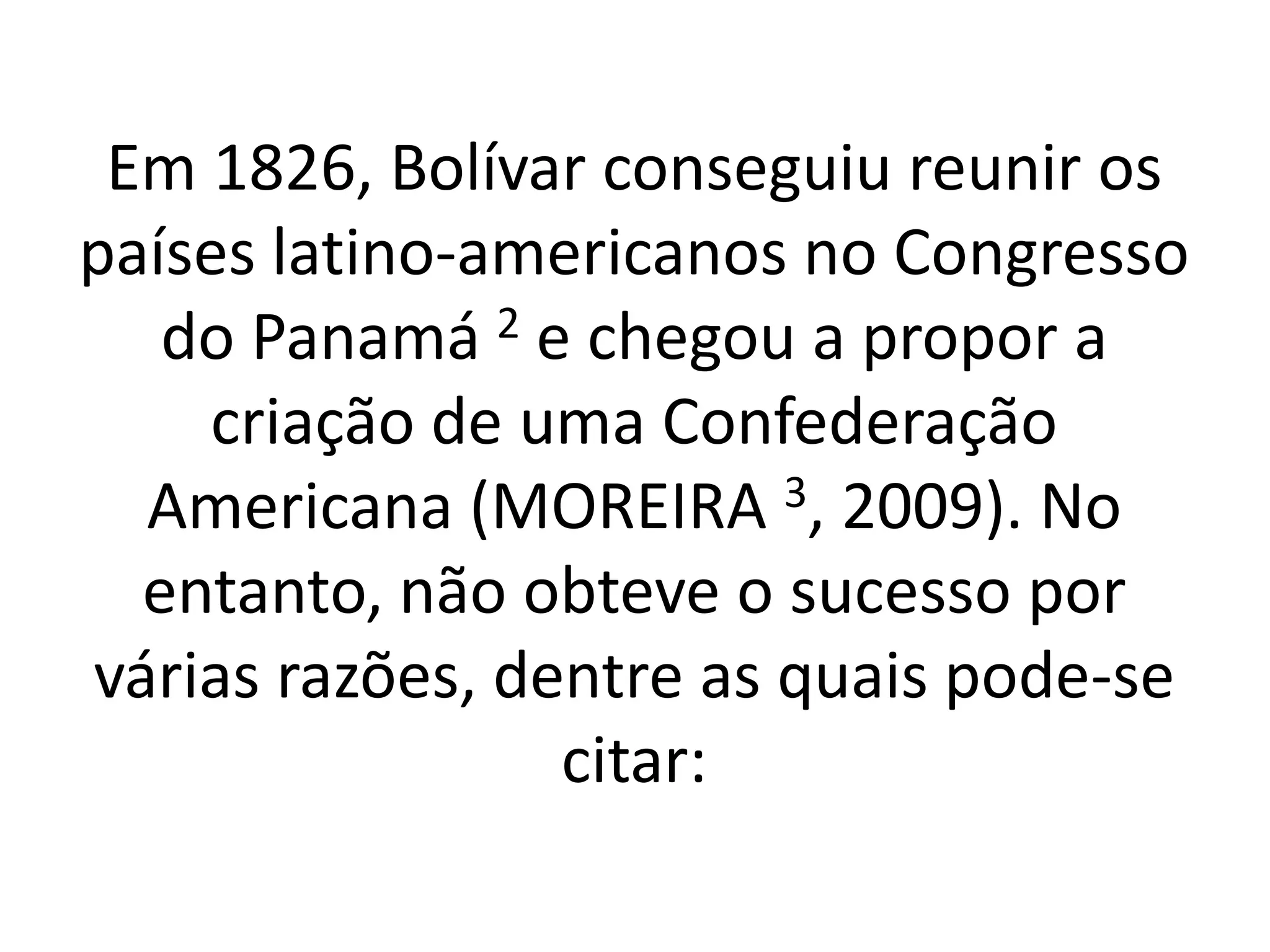 Em 1826, Bolívar conseguiu reunir os 
países latino-americanos no Congresso 
do Panamá 2 e chegou a propor a 
criação de uma Confederação 
Americana (MOREIRA 3, 2009). No 
entanto, não obteve o sucesso por 
várias razões, dentre as quais pode-se 
citar: 
 