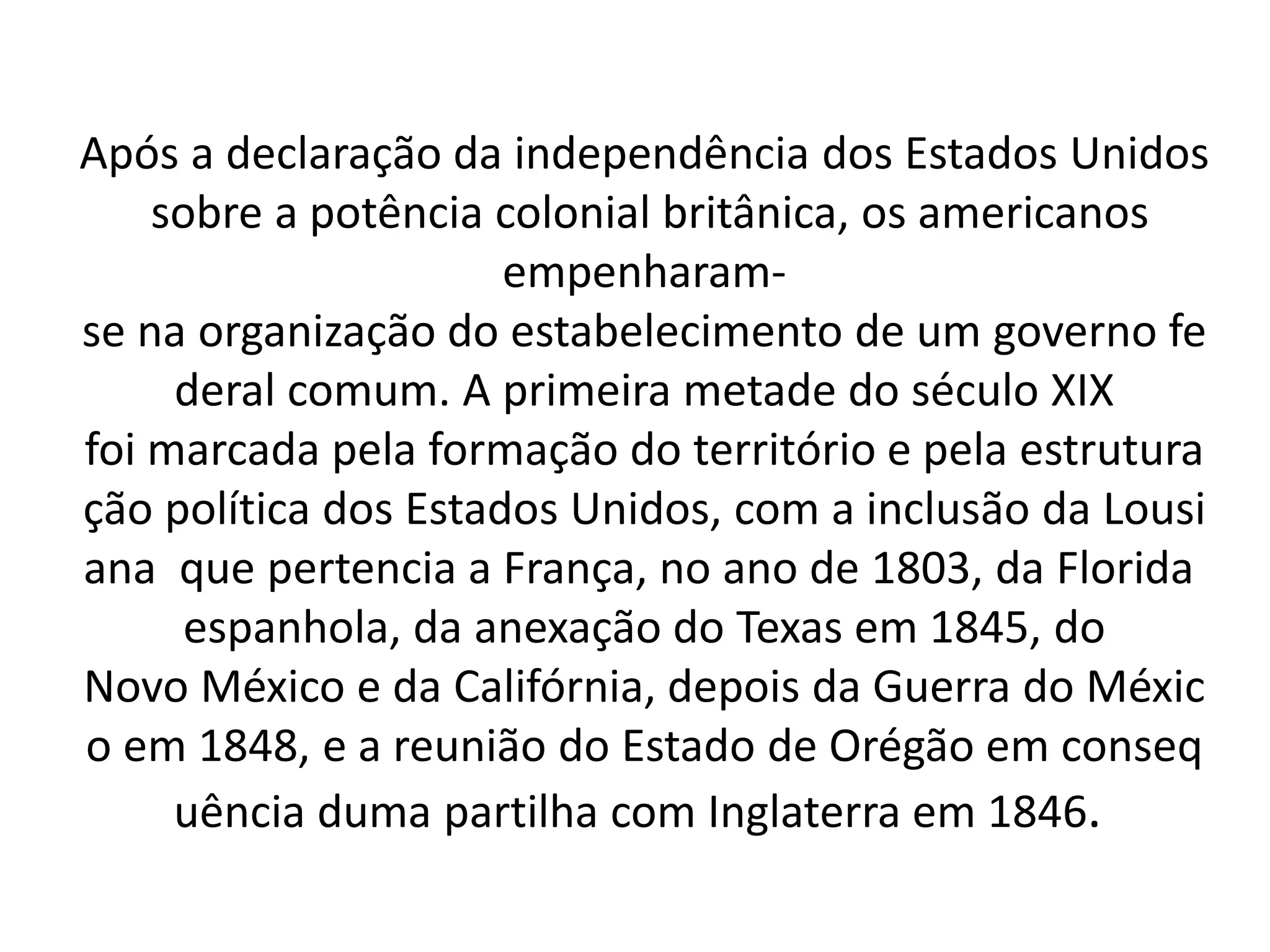 Após a declaração da independência dos Estados Unidos 
sobre a potência colonial britânica, os americanos 
empenharam-se 
na organização do estabelecimento de um governo fe 
deral comum. A primeira metade do século XIX 
foi marcada pela formação do território e pela estrutura 
ção política dos Estados Unidos, com a inclusão da Lousi 
ana que pertencia a França, no ano de 1803, da Florida 
espanhola, da anexação do Texas em 1845, do 
Novo México e da Califórnia, depois da Guerra do Méxic 
o em 1848, e a reunião do Estado de Orégão em conseq 
uência duma partilha com Inglaterra em 1846. 
 