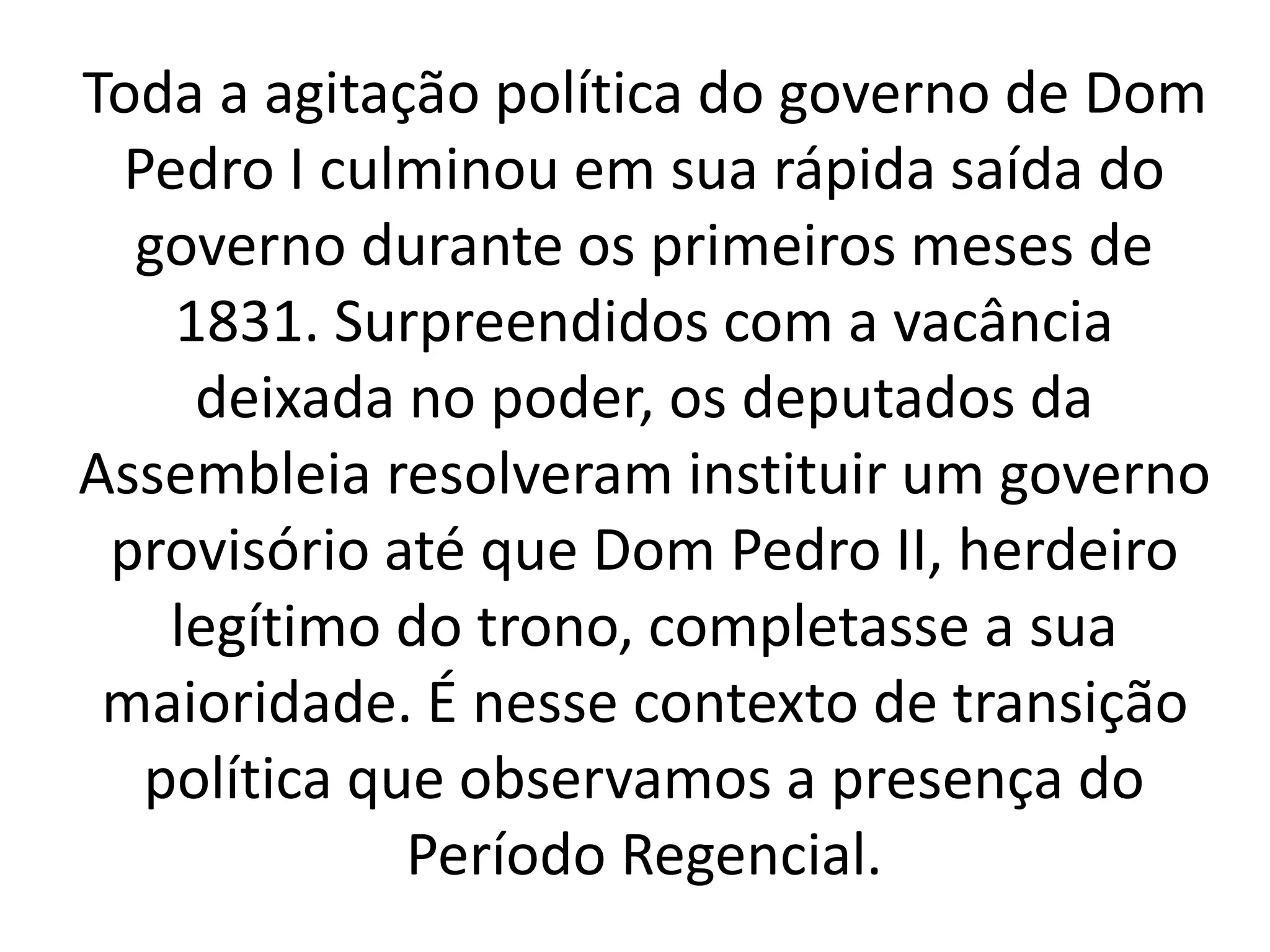 Toda a agitação política do governo de Dom 
Pedro I culminou em sua rápida saída do 
governo durante os primeiros meses de 
1831. Surpreendidos com a vacância 
deixada no poder, os deputados da 
Assembleia resolveram instituir um governo 
provisório até que Dom Pedro II, herdeiro 
legítimo do trono, completasse a sua 
maioridade. É nesse contexto de transição 
política que observamos a presença do 
Período Regencial. 
 