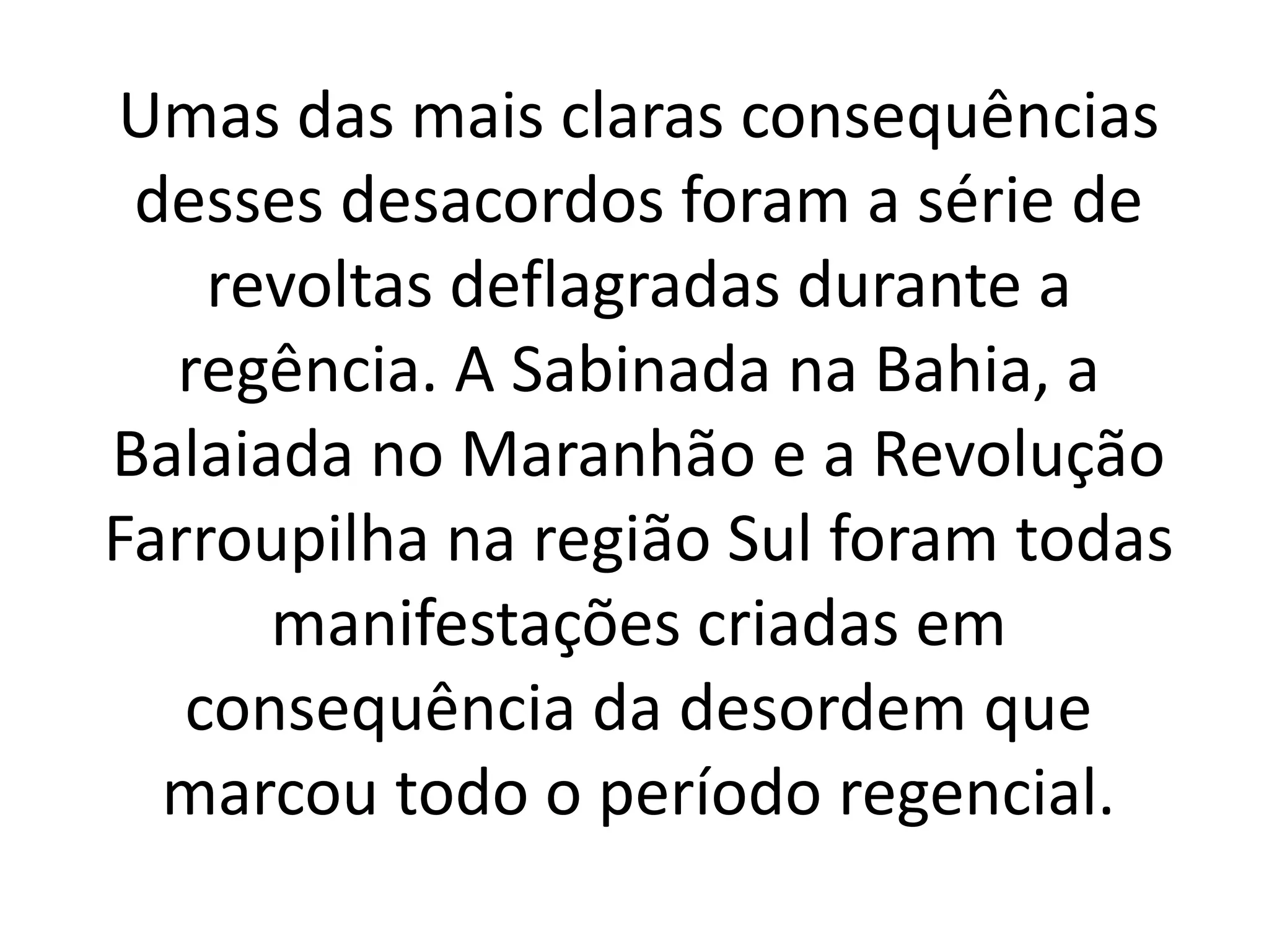 Umas das mais claras consequências 
desses desacordos foram a série de 
revoltas deflagradas durante a 
regência. A Sabinada na Bahia, a 
Balaiada no Maranhão e a Revolução 
Farroupilha na região Sul foram todas 
manifestações criadas em 
consequência da desordem que 
marcou todo o período regencial. 
 