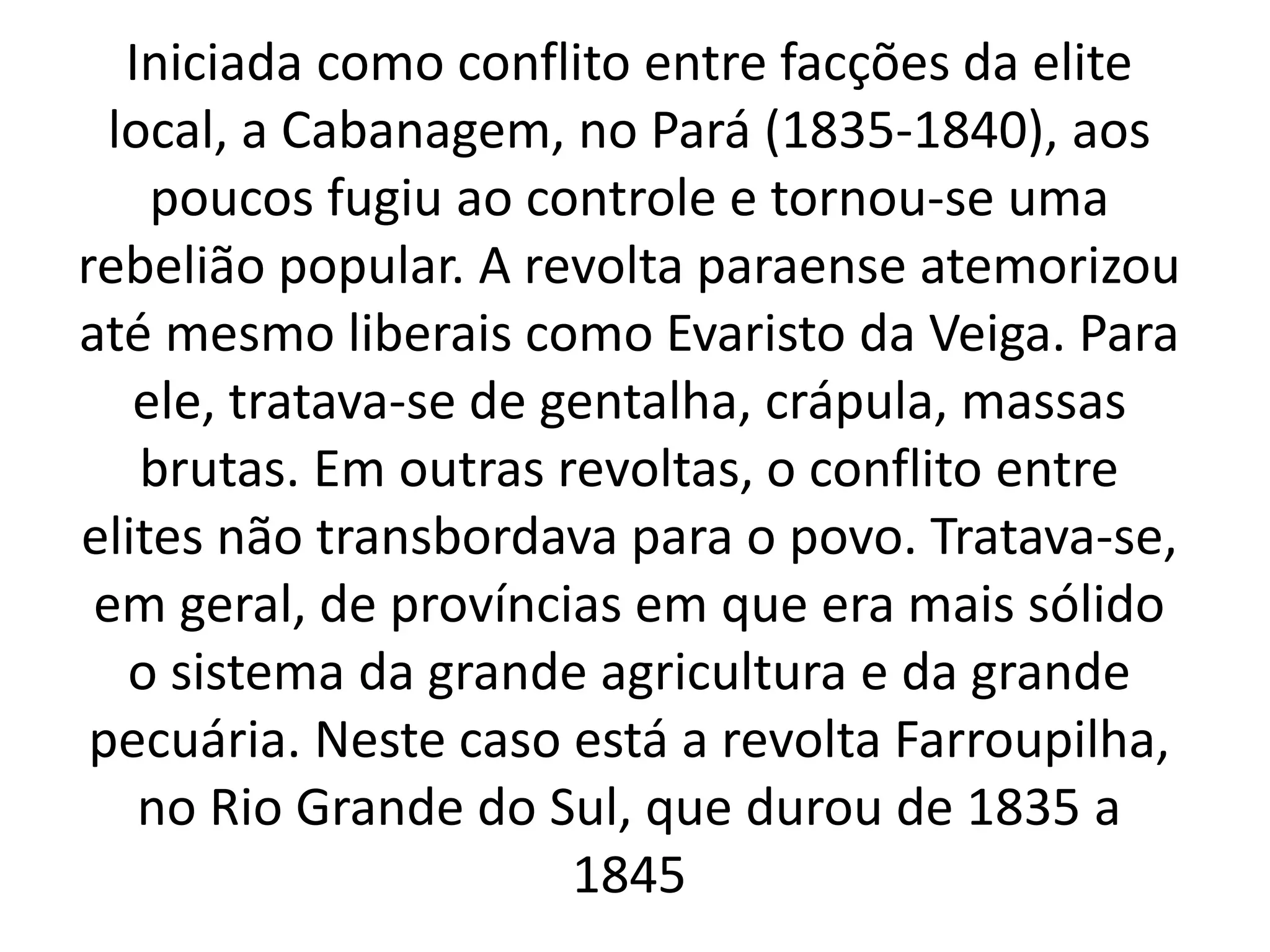 Iniciada como conflito entre facções da elite 
local, a Cabanagem, no Pará (1835-1840), aos 
poucos fugiu ao controle e tornou-se uma 
rebelião popular. A revolta paraense atemorizou 
até mesmo liberais como Evaristo da Veiga. Para 
ele, tratava-se de gentalha, crápula, massas 
brutas. Em outras revoltas, o conflito entre 
elites não transbordava para o povo. Tratava-se, 
em geral, de províncias em que era mais sólido 
o sistema da grande agricultura e da grande 
pecuária. Neste caso está a revolta Farroupilha, 
no Rio Grande do Sul, que durou de 1835 a 
1845 
 