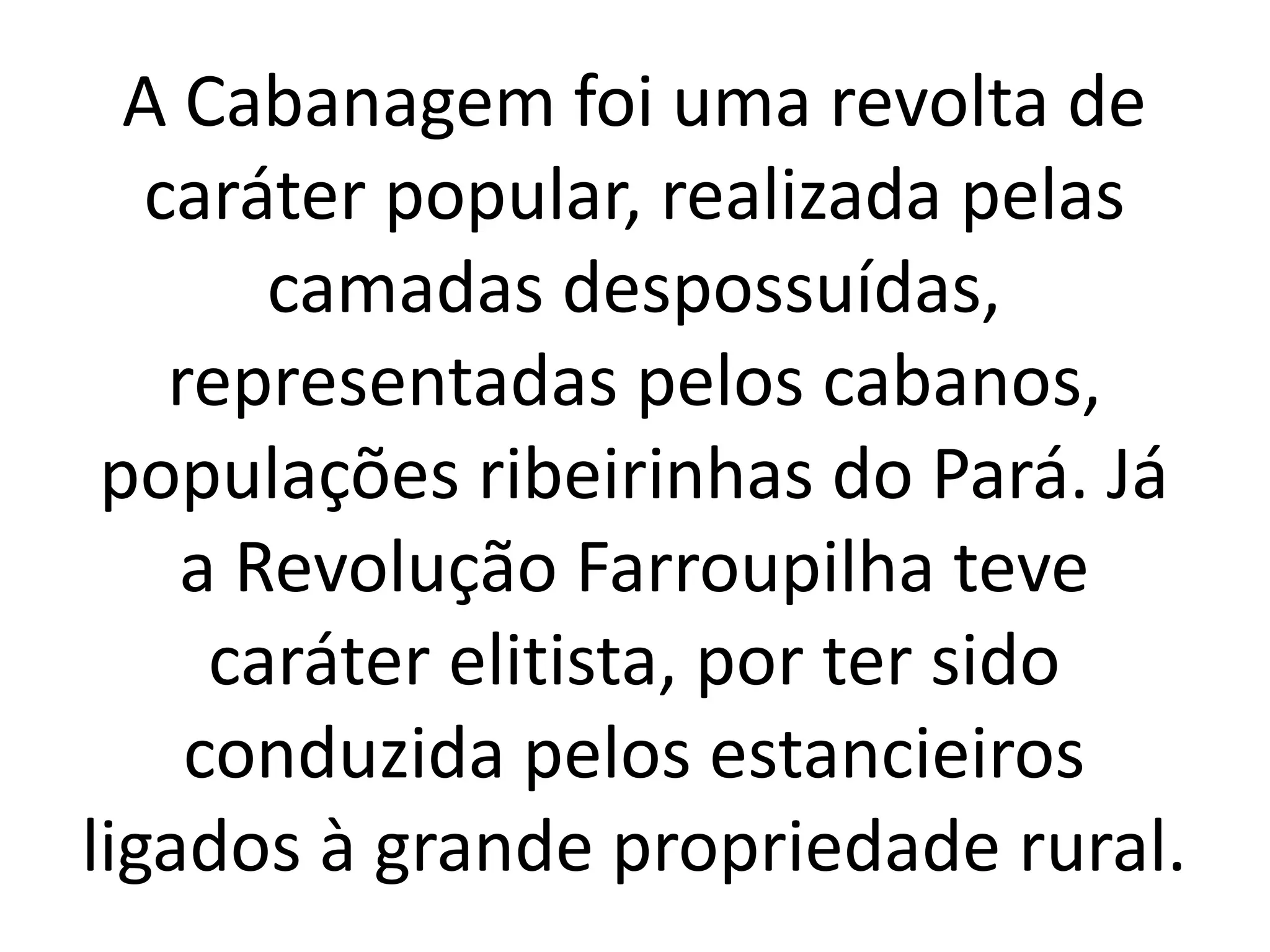 A Cabanagem foi uma revolta de 
caráter popular, realizada pelas 
camadas despossuídas, 
representadas pelos cabanos, 
populações ribeirinhas do Pará. Já 
a Revolução Farroupilha teve 
caráter elitista, por ter sido 
conduzida pelos estancieiros 
ligados à grande propriedade rural. 
 