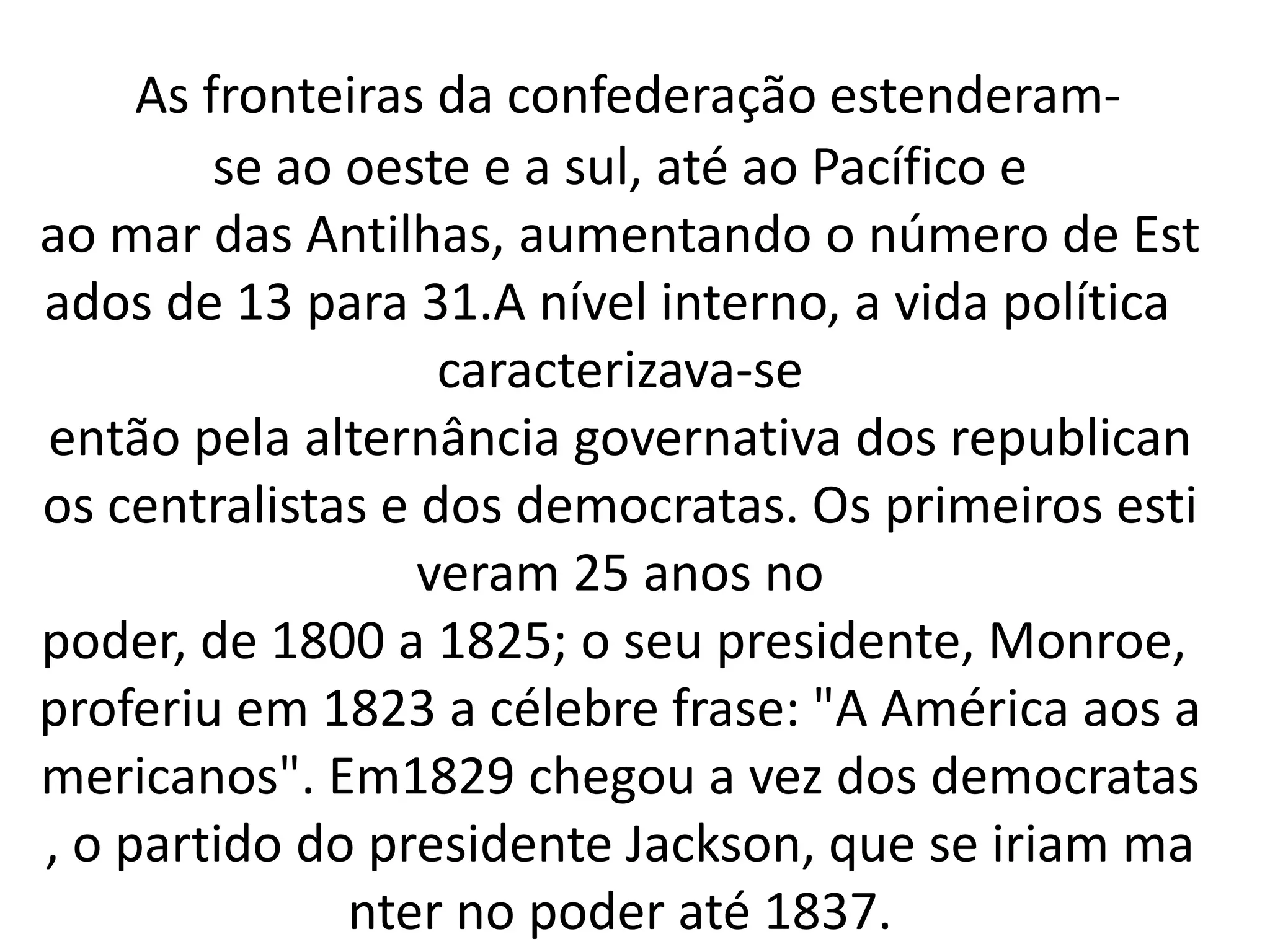 As fronteiras da confederação estenderam-se 
ao oeste e a sul, até ao Pacífico e 
ao mar das Antilhas, aumentando o número de Est 
ados de 13 para 31.A nível interno, a vida política 
caracterizava-se 
então pela alternância governativa dos republican 
os centralistas e dos democratas. Os primeiros esti 
veram 25 anos no 
poder, de 1800 a 1825; o seu presidente, Monroe, 
proferiu em 1823 a célebre frase: "A América aos a 
mericanos". Em1829 chegou a vez dos democratas 
, o partido do presidente Jackson, que se iriam ma 
nter no poder até 1837. 
 