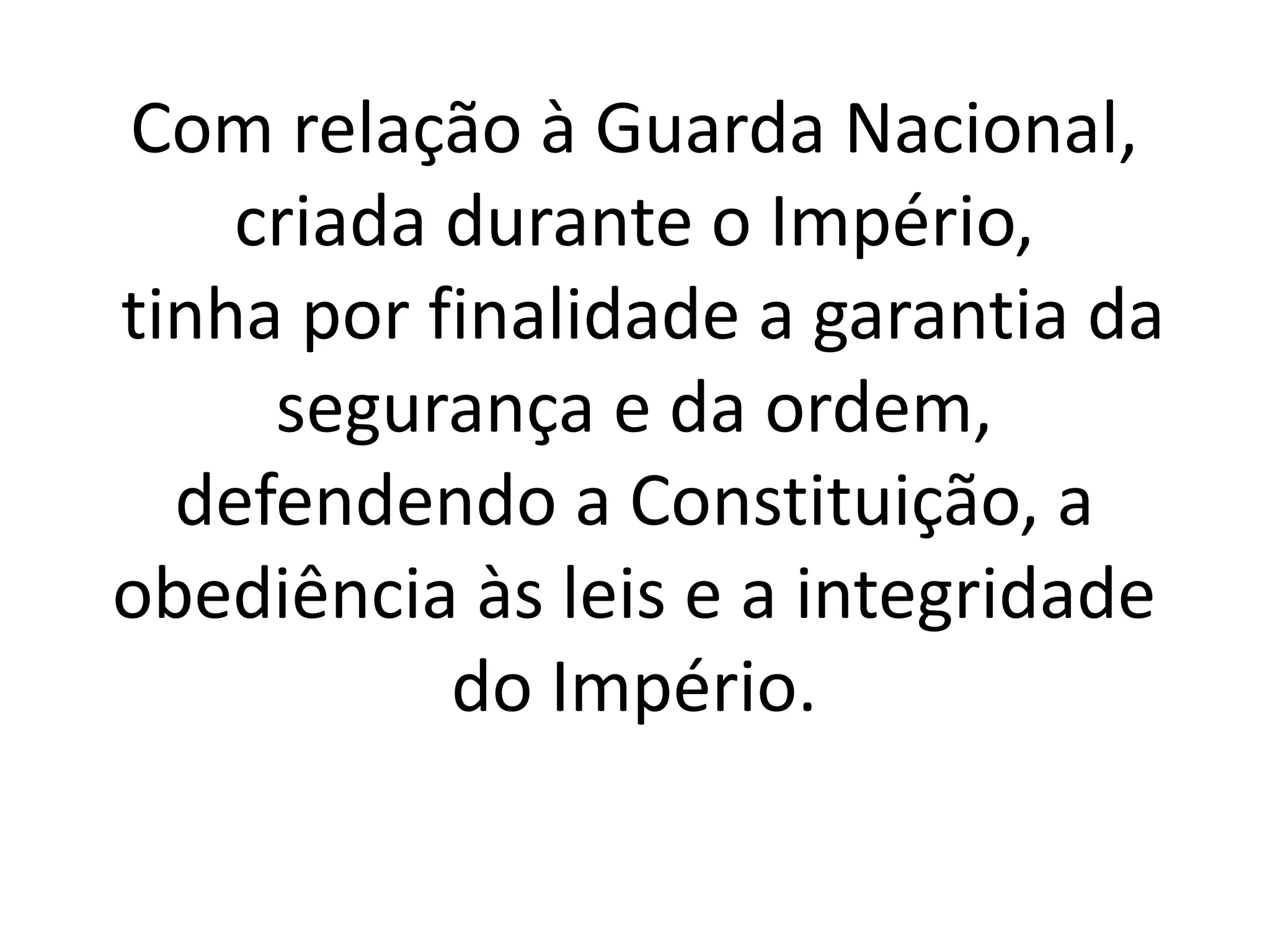 Com relação à Guarda Nacional, 
criada durante o Império, 
tinha por finalidade a garantia da 
segurança e da ordem, 
defendendo a Constituição, a 
obediência às leis e a integridade 
do Império. 
 