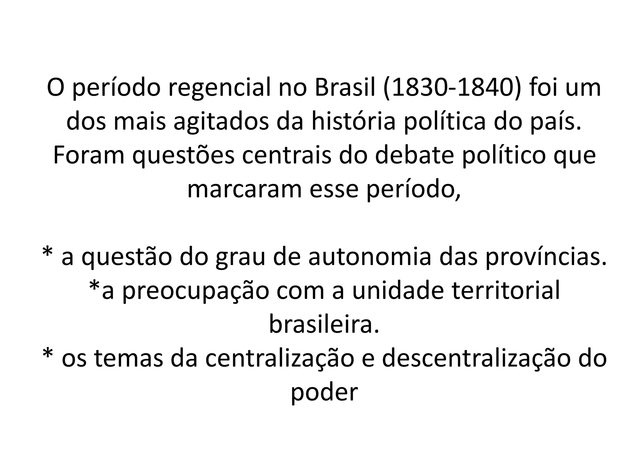 O período regencial no Brasil (1830-1840) foi um 
dos mais agitados da história política do país. 
Foram questões centrais do debate político que 
marcaram esse período, 
* a questão do grau de autonomia das províncias. 
*a preocupação com a unidade territorial 
brasileira. 
* os temas da centralização e descentralização do 
poder 
 