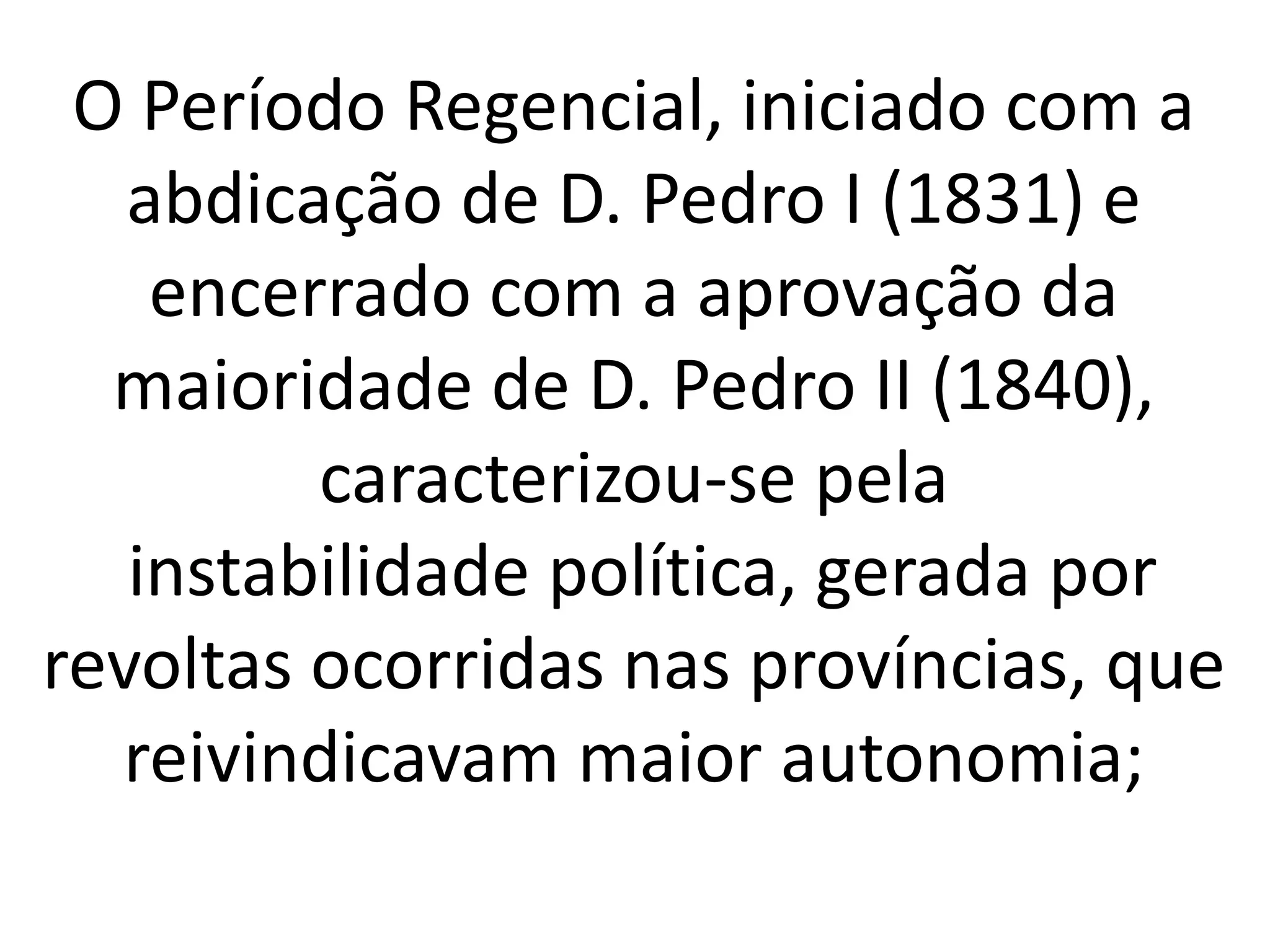 O Período Regencial, iniciado com a 
abdicação de D. Pedro I (1831) e 
encerrado com a aprovação da 
maioridade de D. Pedro II (1840), 
caracterizou-se pela 
instabilidade política, gerada por 
revoltas ocorridas nas províncias, que 
reivindicavam maior autonomia; 
 
