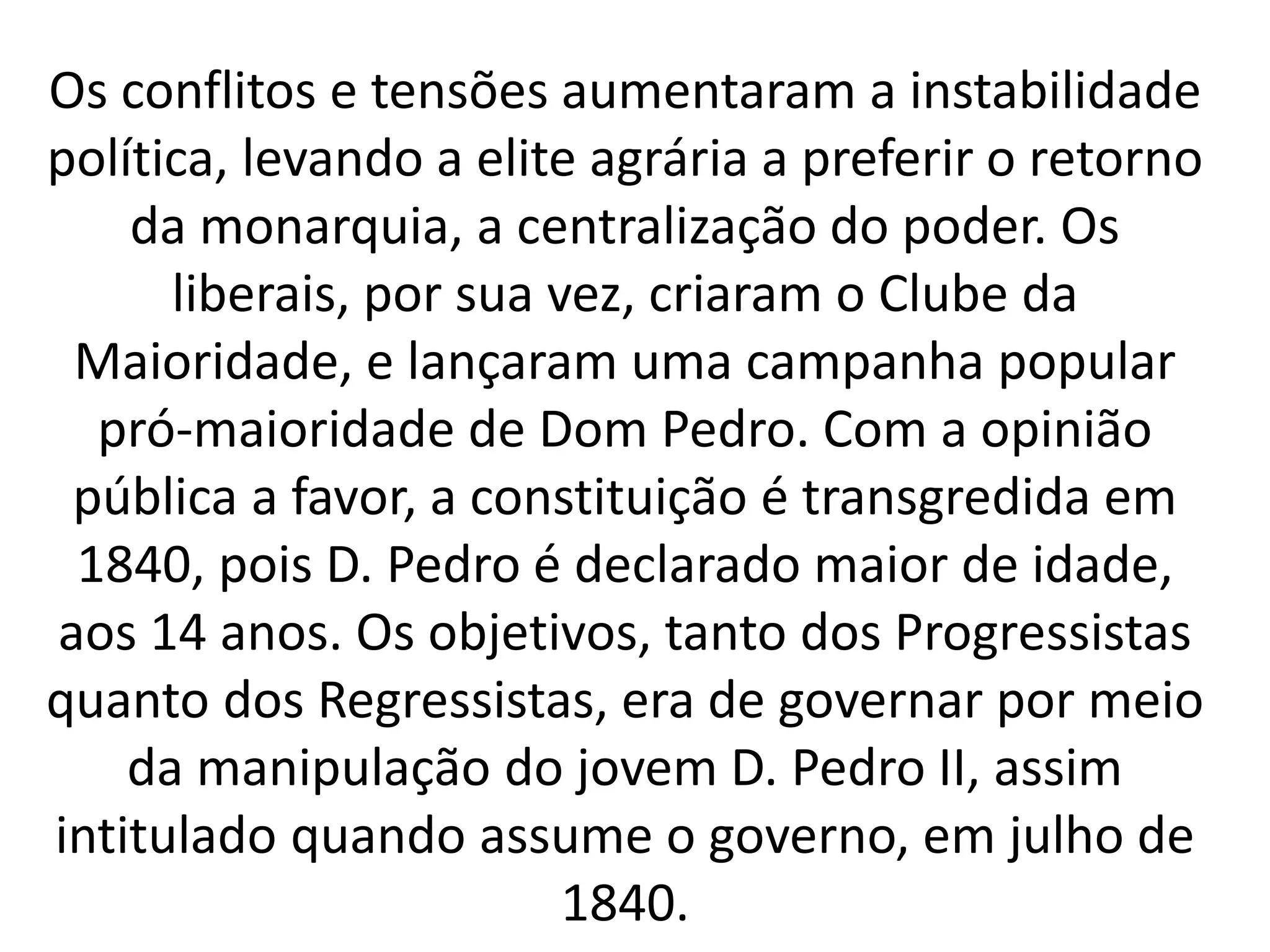 Os conflitos e tensões aumentaram a instabilidade 
política, levando a elite agrária a preferir o retorno 
da monarquia, a centralização do poder. Os 
liberais, por sua vez, criaram o Clube da 
Maioridade, e lançaram uma campanha popular 
pró-maioridade de Dom Pedro. Com a opinião 
pública a favor, a constituição é transgredida em 
1840, pois D. Pedro é declarado maior de idade, 
aos 14 anos. Os objetivos, tanto dos Progressistas 
quanto dos Regressistas, era de governar por meio 
da manipulação do jovem D. Pedro II, assim 
intitulado quando assume o governo, em julho de 
1840. 
