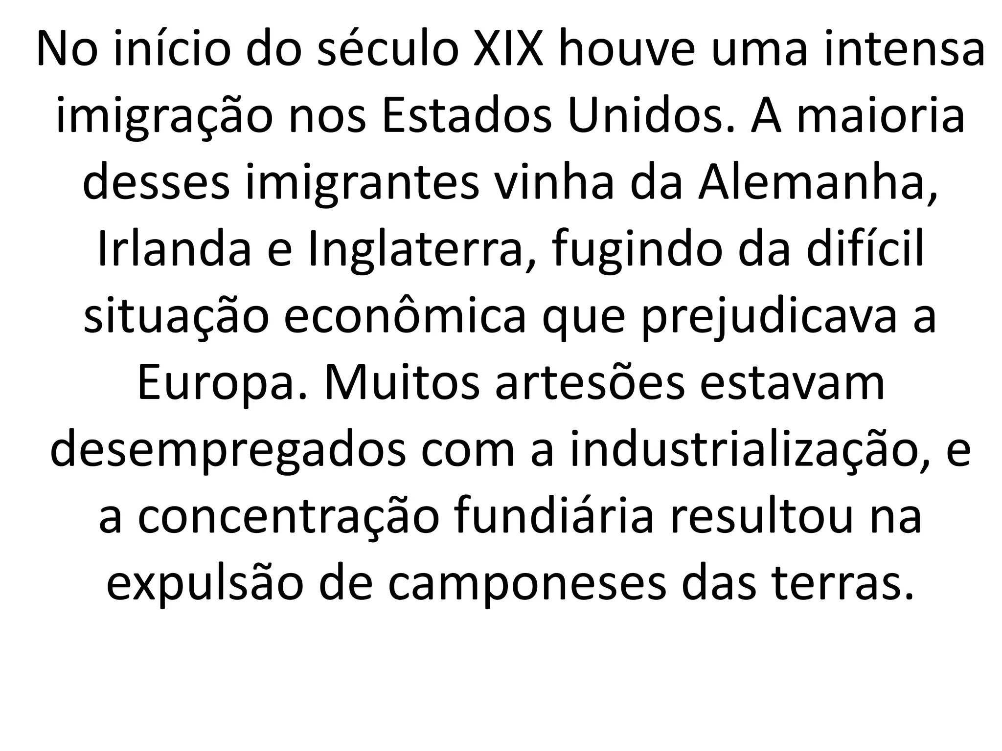 No início do século XIX houve uma intensa 
imigração nos Estados Unidos. A maioria 
desses imigrantes vinha da Alemanha, 
Irlanda e Inglaterra, fugindo da difícil 
situação econômica que prejudicava a 
Europa. Muitos artesões estavam 
desempregados com a industrialização, e 
a concentração fundiária resultou na 
expulsão de camponeses das terras. 
 