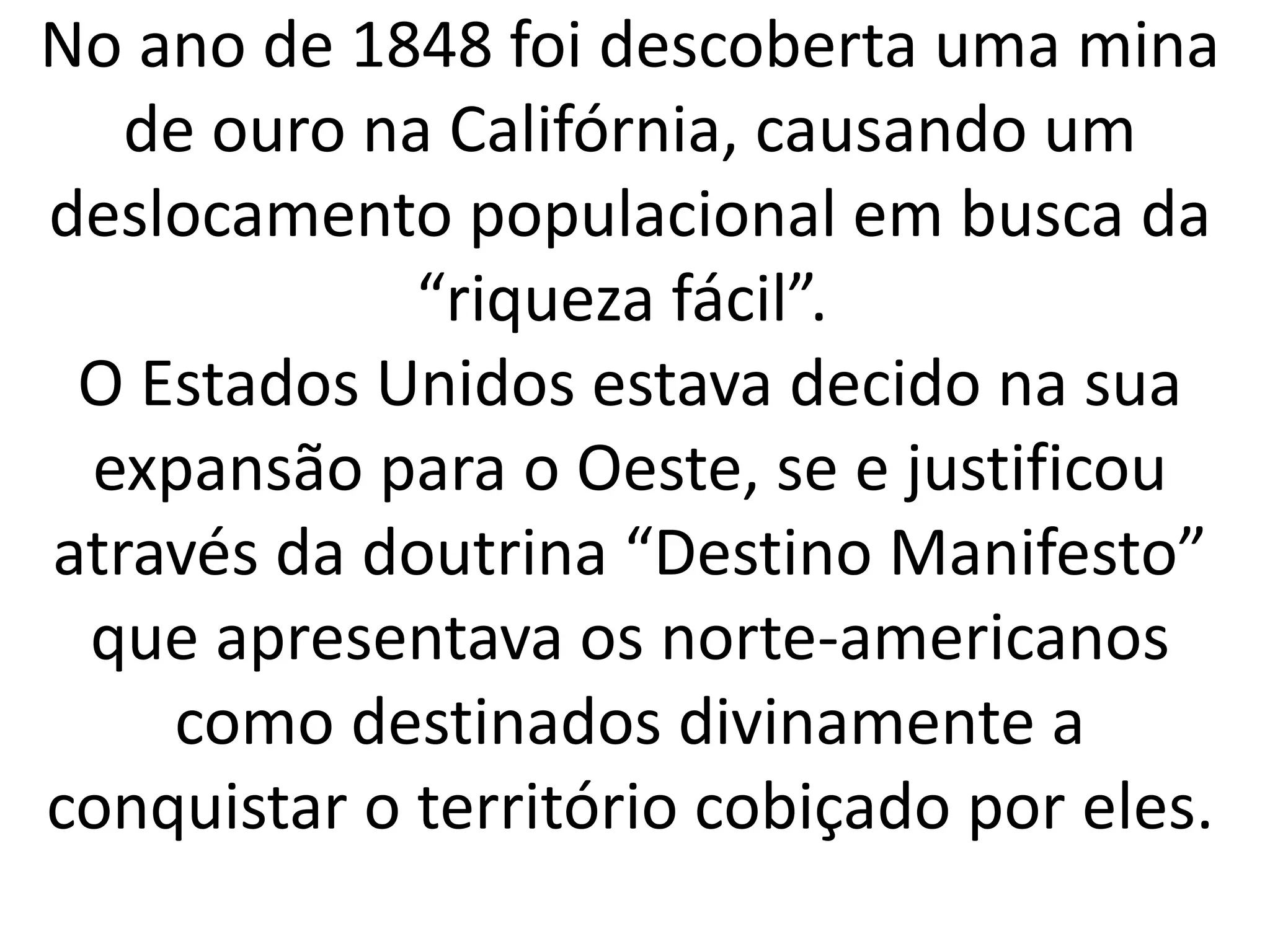 No ano de 1848 foi descoberta uma mina 
de ouro na Califórnia, causando um 
deslocamento populacional em busca da 
“riqueza fácil”. 
O Estados Unidos estava decido na sua 
expansão para o Oeste, se e justificou 
através da doutrina “Destino Manifesto” 
que apresentava os norte-americanos 
como destinados divinamente a 
conquistar o território cobiçado por eles. 
 