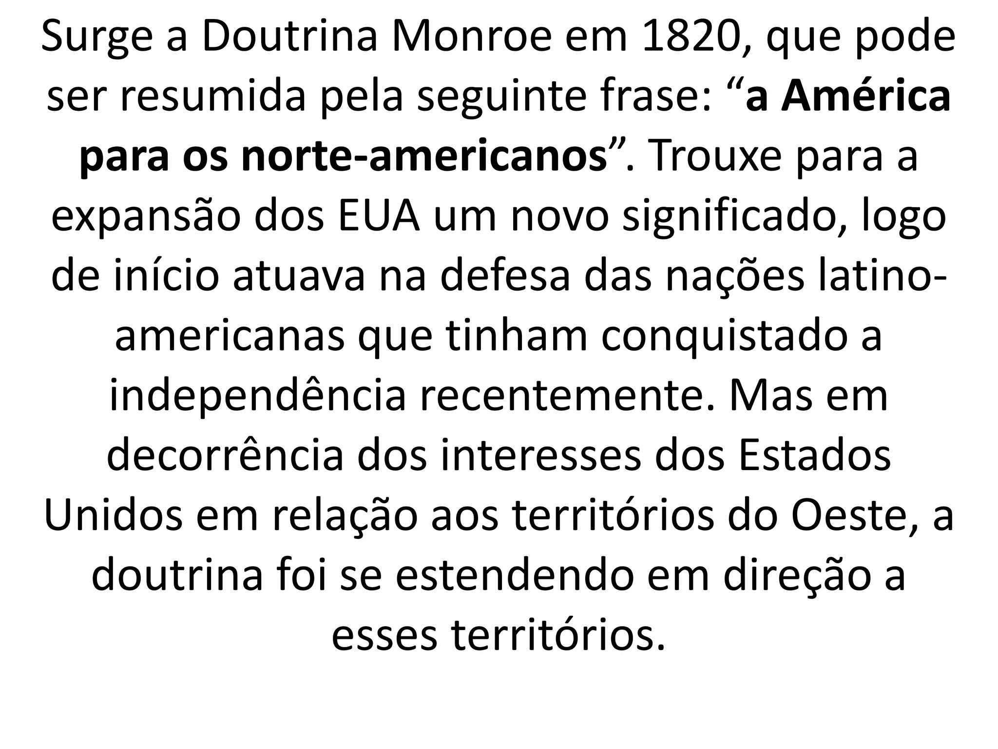 Surge a Doutrina Monroe em 1820, que pode 
ser resumida pela seguinte frase: “a América 
para os norte-americanos”. Trouxe para a 
expansão dos EUA um novo significado, logo 
de início atuava na defesa das nações latino-americanas 
que tinham conquistado a 
independência recentemente. Mas em 
decorrência dos interesses dos Estados 
Unidos em relação aos territórios do Oeste, a 
doutrina foi se estendendo em direção a 
esses territórios. 
 