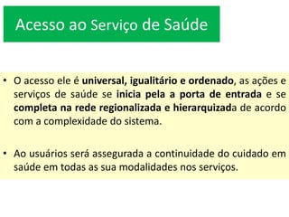 Acesso ao Serviço de Saúde
• O acesso ele é universal, igualitário e ordenado, as ações e
serviços de saúde se inicia pela a porta de entrada e se
completa na rede regionalizada e hierarquizada de acordo
com a complexidade do sistema.
• Ao usuários será assegurada a continuidade do cuidado em
saúde em todas as sua modalidades nos serviços.
 