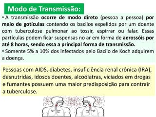 • A transmissão ocorre de modo direto (pessoa a pessoa) por
meio de gotículas contendo os bacilos expelidos por um doente
com tuberculose pulmonar ao tossir, espirrar ou falar. Essas
partículas podem ficar suspensas no ar em forma de aerossóis por
até 8 horas, sendo essa a principal forma de transmissão.
• Somente 5% a 10% dos infectados pelo Bacilo de Koch adquirem
a doença.
Pessoas com AIDS, diabetes, insuficiência renal crônica (IRA),
desnutridas, idosos doentes, alcoólatras, viciados em drogas
e fumantes possuem uma maior predisposição para contrair
a tuberculose.
Modo de Transmissão:
 