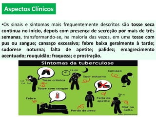 Aspectos Clínicos
•Os sinais e sintomas mais frequentemente descritos são tosse seca
contínua no início, depois com presença de secreção por mais de três
semanas, transformando-se, na maioria das vezes, em uma tosse com
pus ou sangue; cansaço excessivo; febre baixa geralmente à tarde;
sudorese noturna; falta de apetite; palidez; emagrecimento
acentuado; rouquidão; fraqueza; e prostração.
 