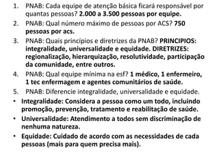 1. PNAB: Cada equipe de atenção básica ficará responsável por
quantas pessoas? 2.000 a 3.500 pessoas por equipe.
2. PNAB: Qual número máximo de pessoas por ACS? 750
pessoas por acs.
3. PNAB: Quais princípios e diretrizes da PNAB? PRINCIPIOS:
integralidade, universalidade e equidade. DIRETRIZES:
regionalização, hierarquização, resolutividade, participação
da comunidade, entre outros.
4. PNAB: Qual equipe mínima na esf? 1 médico, 1 enfermeiro,
1 tec enfermagem e agentes comunitários de saúde.
5. PNAB: Diferencie integralidade, universalidade e equidade.
• Integralidade: Considera a pessoa como um todo, incluindo
promoção, prevenção, tratamento e reabilitação de saúde.
• Universalidade: Atendimento a todos sem discriminação de
nenhuma natureza.
• Equidade: Cuidado de acordo com as necessidades de cada
pessoas (mais para quem precisa mais).
 