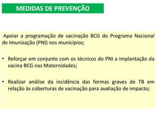 Apoiar a programação de vacinação BCG do Programa Nacional
de Imunização (PNI) nos municípios;
• Reforçar em conjunto com os técnicos do PNI a implantação da
vacina BCG nas Maternidades;
• Realizar análise da incidência das formas graves de TB em
relação às coberturas de vacinação para avaliação de impacto;
MEDIDAS DE PREVENÇÃO
 