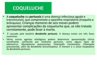 • A coqueluche ou pertussis é uma doença infecciosa aguda e
transmissível, que compromete o aparelho respiratório (traquéia e
brônquios). Crianças menores de seis meses podem
apresentar complicações da coqueluche que, se não tratada
corretamente, pode levar à morte.
• É causada pela bactéria Bordetella pertussis. A doença evolui em três fases
sucessivas.
• Vários outros agentes etiológicos podem determinar apresentação clínica
semelhante, conhecida por síndrome pertussis, como alguns tipos de
adenovírus, Mycoplasma pneumoniae, Chlamydia trachomatis, Chlamydia
pneumoniae, além da Bordetella bronchiseptica. O homem é o único hospedeiro
da Bordetella pertussis.
COQUELUCHE
 