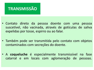 • Contato direto da pessoa doente com uma pessoa
suscetível, não vacinada, através de gotículas de saliva
expelidas por tosse, espirro ou ao falar.
• Também pode ser transmitida pelo contato com objetos
contaminados com secreções do doente.
• A coqueluche é especialmente transmissível na fase
catarral e em locais com aglomeração de pessoas.
TRANSMISSÃO
 