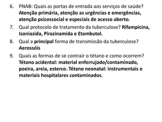 6. PNAB: Quais as portas de entrada aos serviços de saúde?
Atenção primária, atenção as urgências e emergências,
atenção psicossocial e especiais de acesso aberto.
7. Qual protocolo de tratamento da tuberculose? Rifampicina,
Isoniazida, Pirazinamida e Etambutol.
8. Qual a principal forma de transmissão da tuberculose?
Aerossóis
9. Quais as formas de se contrair o tétano e como ocorrem?
Tétano acidental: material enferrujado/contaminado,
poeira, areia, esterco. Tétano neonatal: instrumentais e
materiais hospitalares contaminados.
 