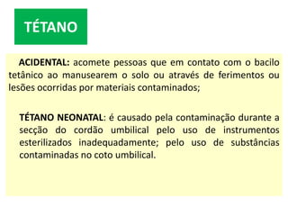 ACIDENTAL: acomete pessoas que em contato com o bacilo
tetânico ao manusearem o solo ou através de ferimentos ou
lesões ocorridas por materiais contaminados;
TÉTANO NEONATAL: é causado pela contaminação durante a
secção do cordão umbilical pelo uso de instrumentos
esterilizados inadequadamente; pelo uso de substâncias
contaminadas no coto umbilical.
TÉTANO
 