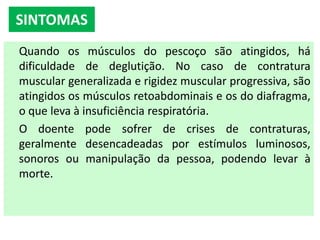 Quando os músculos do pescoço são atingidos, há
dificuldade de deglutição. No caso de contratura
muscular generalizada e rigidez muscular progressiva, são
atingidos os músculos retoabdominais e os do diafragma,
o que leva à insuficiência respiratória.
O doente pode sofrer de crises de contraturas,
geralmente desencadeadas por estímulos luminosos,
sonoros ou manipulação da pessoa, podendo levar à
morte.
SINTOMAS
 