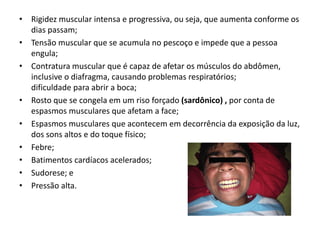 • Rigidez muscular intensa e progressiva, ou seja, que aumenta conforme os
dias passam;
• Tensão muscular que se acumula no pescoço e impede que a pessoa
engula;
• Contratura muscular que é capaz de afetar os músculos do abdômen,
inclusive o diafragma, causando problemas respiratórios;
dificuldade para abrir a boca;
• Rosto que se congela em um riso forçado (sardônico) , por conta de
espasmos musculares que afetam a face;
• Espasmos musculares que acontecem em decorrência da exposição da luz,
dos sons altos e do toque físico;
• Febre;
• Batimentos cardíacos acelerados;
• Sudorese; e
• Pressão alta.
 