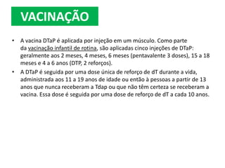 • A vacina DTaP é aplicada por injeção em um músculo. Como parte
da vacinação infantil de rotina, são aplicadas cinco injeções de DTaP:
geralmente aos 2 meses, 4 meses, 6 meses (pentavalente 3 doses), 15 a 18
meses e 4 a 6 anos (DTP, 2 reforços).
• A DTaP é seguida por uma dose única de reforço de dT durante a vida,
administrada aos 11 a 19 anos de idade ou então à pessoas a partir de 13
anos que nunca receberam a Tdap ou que não têm certeza se receberam a
vacina. Essa dose é seguida por uma dose de reforço de dT a cada 10 anos.
VACINAÇÃO
 