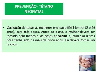 • Vacinação de todas as mulheres em idade fértil (entre 12 e 49
anos), com três doses. Antes do parto, a mulher deverá ter
tomado pelo menos duas doses da vacina e, caso sua última
dose tenha sido há mais de cinco anos, ela deverá tomar um
reforço.
PREVENÇÃO- TÉTANO
NEONATAL
 