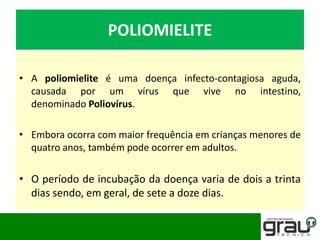 POLIOMIELITE
• A poliomielite é uma doença infecto-contagiosa aguda,
causada por um vírus que vive no intestino,
denominado Poliovírus.
• Embora ocorra com maior frequência em crianças menores de
quatro anos, também pode ocorrer em adultos.
• O período de incubação da doença varia de dois a trinta
dias sendo, em geral, de sete a doze dias.
 