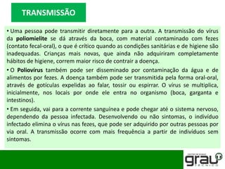• Uma pessoa pode transmitir diretamente para a outra. A transmissão do vírus
da poliomielite se dá através da boca, com material contaminado com fezes
(contato fecal-oral), o que é crítico quando as condições sanitárias e de higiene são
inadequadas. Crianças mais novas, que ainda não adquiriram completamente
hábitos de higiene, correm maior risco de contrair a doença.
• O Poliovírus também pode ser disseminado por contaminação da água e de
alimentos por fezes. A doença também pode ser transmitida pela forma oral-oral,
através de gotículas expelidas ao falar, tossir ou espirrar. O vírus se multiplica,
inicialmente, nos locais por onde ele entra no organismo (boca, garganta e
intestinos).
• Em seguida, vai para a corrente sanguínea e pode chegar até o sistema nervoso,
dependendo da pessoa infectada. Desenvolvendo ou não sintomas, o indivíduo
infectado elimina o vírus nas fezes, que pode ser adquirido por outras pessoas por
via oral. A transmissão ocorre com mais frequência a partir de indivíduos sem
sintomas.
TRANSMISSÃO
 
