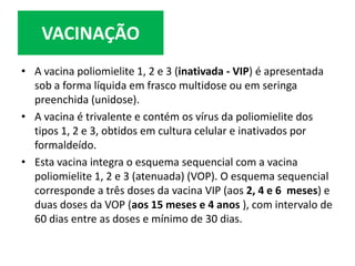 • A vacina poliomielite 1, 2 e 3 (inativada - VIP) é apresentada
sob a forma líquida em frasco multidose ou em seringa
preenchida (unidose).
• A vacina é trivalente e contém os vírus da poliomielite dos
tipos 1, 2 e 3, obtidos em cultura celular e inativados por
formaldeído.
• Esta vacina integra o esquema sequencial com a vacina
poliomielite 1, 2 e 3 (atenuada) (VOP). O esquema sequencial
corresponde a três doses da vacina VIP (aos 2, 4 e 6 meses) e
duas doses da VOP (aos 15 meses e 4 anos ), com intervalo de
60 dias entre as doses e mínimo de 30 dias.
VACINAÇÃO
 
