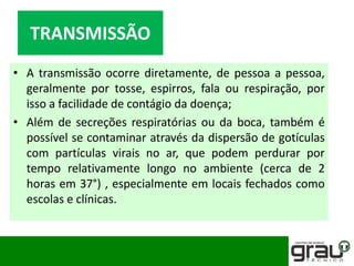 • A transmissão ocorre diretamente, de pessoa a pessoa,
geralmente por tosse, espirros, fala ou respiração, por
isso a facilidade de contágio da doença;
• Além de secreções respiratórias ou da boca, também é
possível se contaminar através da dispersão de gotículas
com partículas virais no ar, que podem perdurar por
tempo relativamente longo no ambiente (cerca de 2
horas em 37°) , especialmente em locais fechados como
escolas e clínicas.
TRANSMISSÃO
 
