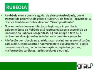 • A rubéola é uma doença aguda, de alta contagiosidade, que é
transmitida pelo vírus do gênero Rubivirus, da família Togaviridae. A
doença também é conhecida como “Sarampo Alemão”.
• No campo das doenças infectocontagiosas, a importância
epidemiológica da Rubéola está representada pela ocorrência da
Síndrome da Rubéola Congênita (SRC) que atinge o feto ou o
recém-nascido cujas mães se infectaram durante a gestação.
• A infecção por rubéola na gravidez acarreta inúmeras complicações
para a mãe, como aborto e natimorto (feto expulso morto) e para
os recém-nascidos, como malformações congênitas (surdez,
malformações cardíacas, lesões oculares e outras).
RUBÉOLA
 