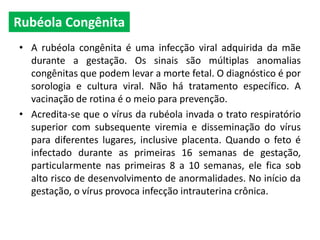 • A rubéola congênita é uma infecção viral adquirida da mãe
durante a gestação. Os sinais são múltiplas anomalias
congênitas que podem levar a morte fetal. O diagnóstico é por
sorologia e cultura viral. Não há tratamento específico. A
vacinação de rotina é o meio para prevenção.
• Acredita-se que o vírus da rubéola invada o trato respiratório
superior com subsequente viremia e disseminação do vírus
para diferentes lugares, inclusive placenta. Quando o feto é
infectado durante as primeiras 16 semanas de gestação,
particularmente nas primeiras 8 a 10 semanas, ele fica sob
alto risco de desenvolvimento de anormalidades. No início da
gestação, o vírus provoca infecção intrauterina crônica.
Rubéola Congênita
 